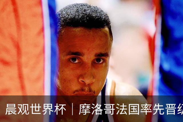 晨观世界杯｜摩洛哥法国率先晋级八强
